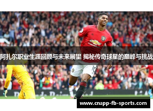阿扎尔职业生涯回顾与未来展望 揭秘传奇球星的巅峰与挑战