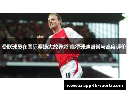 曼联球员在国际赛场大放异彩 赢得球迷赞誉与高度评价